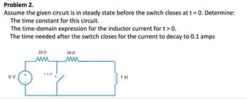 Problem 2.
Assume the given circuit is in steady state before the switch closes at t = 0. Determine:
The time constant for this circuit...
The time-domain expression for the inductor current for t > 0.
The time needed after the switch closes for the current to decay to 0.1 amps
6 V
10 Ω
MM
t=0
26 Ω
ww
1 H