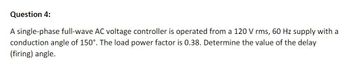 Question 4:
A single-phase full-wave AC voltage controller is operated from a 120 V rms, 60 Hz supply with a
conduction angle of 150°. The load power factor is 0.38. Determine the value of the delay
(firing) angle.