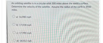 An orbiting satellite is in a circular orbit 300 miles above the earth's surface.
Determine the velocity of the satellite. Assume the radius of the earth is 3960
miles.
a) 16,980 mph
b) 17,018 mph
Oc) 17,990 mph
d) 18,012 mph