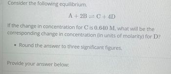 Consider the following equilibrium.
A + 2B
C + 4D
If the change in concentration for C is 0.640 M, what will be the
corresponding change in concentration (in units of molarity) for D?
• Round the answer to three significant figures.
Provide your answer below: