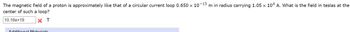 The magnetic field of a proton is approximately like that of a circular current loop 0.650 x 10-15 m in radius carrying 1.05 x 104 A. What is the field in teslas at the
center of such a loop?
10.166+19
× T
Additional Materiale