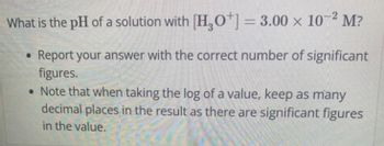 What is the pH of a solution with [H3O+] = 3.00 x 10-2 M?
Report your answer with the correct number of significant
figures.
• Note that when taking the log of a value, keep as many
decimal places in the result as there are significant figures
in the value.