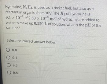 Hydrazine, N₂H4, is used as a rocket fuel, but also as a
reactant in organic chemistry. The K, of hydrazine is
9.1 x 107. If 2.50 × 103 mol of hydrazine are added to
water to make up 0.550 L of solution, what is the pH of the
solution?
Select the correct answer below:
○ 8.8
O9.1
9.3
○ 9.8