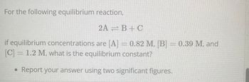 For the following equilibrium reaction,
2AB+C
if equilibrium concentrations are [A] = 0.82 M, [B] = 0.39 M, and
[C] = 1.2 M, what is the equilibrium constant?
• Report your answer using two significant figures.