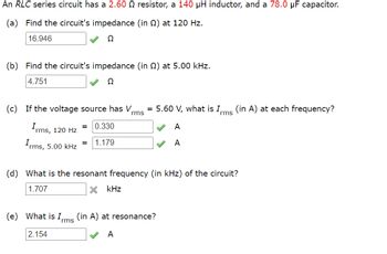 An RLC series circuit has a 2.60 Q resistor, a 140 μH inductor, and a 78.0 µF capacitor.
(a) Find the circuit's impedance (in 2) at 120 Hz.
16.946
02
(b) Find the circuit's impedance (in 2) at 5.00 kHz.
4.751
Ω
(c) If the voltage source has V
Irms, 120 Hz
= 0.330
Irms, 5.00 kHz
=
1.179
rms
= 5.60 V, what is Irms (in A) at each frequency?
A
A
(d) What is the resonant frequency (in kHz) of the circuit?
1.707
× kHz
(e) What is Irms (in A) at resonance?
2.154
A