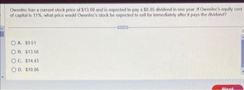 Oweninc has a current stock price of $13.00 and is expected to pay a $0,85 dividend in one year. If Oweninc's equity cost
of capital is 11%, what price would Oweninc's stock be expected to sell for immediately after it pays the dividend?
OA. $9.51
OB. $13.58
OC. $14.43
OD. $10.86
Mayt