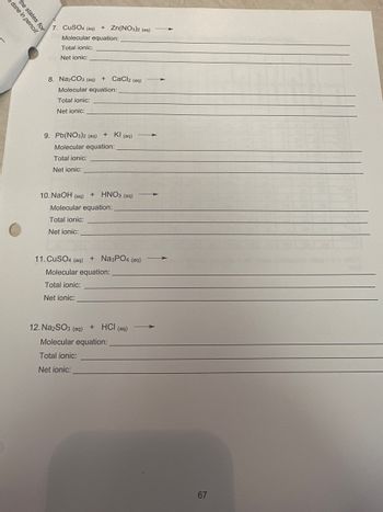 ### Chemistry Practice: Writing Chemical Equations

**Instructions:**
Write the molecular, total ionic, and net ionic equations for the following reactions. Ensure to include physical states for each substance.

7. **CuSO₄ (aq) + Zn(NO₃)₂ (aq) →**

   - Molecular equation:  
     ____________________________
   - Total ionic:  
     ____________________________
   - Net ionic:  
     ____________________________

8. **Na₂CO₃ (aq) + CaCl₂ (aq) →**

   - Molecular equation:  
     ____________________________
   - Total ionic:  
     ____________________________
   - Net ionic:  
     ____________________________

9. **Pb(NO₃)₂ (aq) + KI (aq) →**

   - Molecular equation:  
     ____________________________
   - Total ionic:  
     ____________________________
   - Net ionic:  
     ____________________________

10. **NaOH (aq) + HNO₃ (aq) →**

    - Molecular equation:  
      ____________________________
    - Total ionic:  
      ____________________________
    - Net ionic:  
      ____________________________

11. **CuSO₄ (aq) + Na₃PO₄ (aq) →**

    - Molecular equation:  
      ____________________________
    - Total ionic:  
      ____________________________
    - Net ionic:  
      ____________________________

12. **Na₂SO₃ (aq) + HCl (aq) →**

    - Molecular equation:  
      ____________________________
    - Total ionic:  
      ____________________________
    - Net ionic:  
      ____________________________

---

*Page 67*