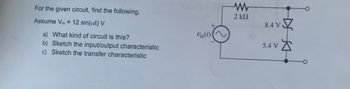 +
For the given circuit, find the following.
Assume Vin = 12 sin(@t) V
a) What kind of circuit is this?
b) Sketch the input/output characteristic
c) Sketch the transfer characteristic
Vin(t)
w
2 ΚΩ
8.4 V
5.4 V