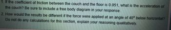 1. If the coefficient of friction between the couch and the floor is 0.051, what is the acceleration of
the couch? Be sure to include a free body diagram in your response.
2. How would the results be different if the force were applied at an angle of 40° below horizontal?
Do not do any calculations for this section, explain your reasoning qualitatively.