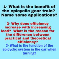 1- What is the benefit of
the epicyclic gear train?
Name some applications?
2- Why does efficiency
increase with increasing
load? What is the reason for
the difference between
practical and theoretical
efficiency?
3- What is the function of the
epicyclic system in the car when
turning?
