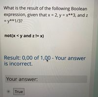 What is the result of the following Boolean
expression, given that x = 2, y = x**3, and z
= y**1/3?
%3D
not(x < y and z != x)
Result: 0,00 of 1,Q0 - Your answer
is incorrect.
Your answer:
True
