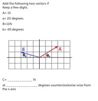 Add the following two vectors if
Keep a few digits.
A= 15
a= 20 degrees
B=11N
b= 40 degrees
B
C=
N
at
degrees counterclockwise wise from
the x axis
