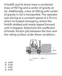 A forklift and its driver have a combined
mass of 907 kg and a center of gravity at
G1. Additionally, a box of 408 kg with center
of gravity in G2 is transported. The operator
was driving at a constant speed of 2.75 m/s
when he braked emergency where the
forklift skidded and nearly tipped forward
until it stopped. Determine the coefficient
of kinetic friction (uk) between the tires and
the rolling surface under these conditions.
G
100 cm
61 cm
B
+ 107 cm - 130 cm
46 cm
a) 0.458
b) 0.229
c) 0.687
d) 0.343
