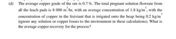 (d)
3
The average copper grade of the ore is 0.7 %. The total pregnant solution flowrate from
all the leach pads is 8 000 m³/hr, with an average concentration of 1.8 kg/m³, with the
concentration of copper in the lixiviant that is irrigated onto the heap being 0.2 kg/m
(ignore any solution or copper losses to the environment in these calculations). What is
the average copper recovery for the process?