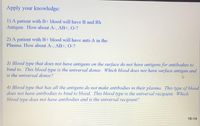 Apply your knowledge:
1) A patient with B+ blood will have B and Rh
Antigen. How about A-, AB+,0-?
2) A patient with B+ blood will have anti-A in the
Plasma. How about A-, AB+, 0-?
3) Blood type that does not have antigens on the surface do not have antigens for antibodies to
bind to. This blood type is the universal donor. Which blood does not have surface antigen and
is the universal donor?
4) Blood type that has all the antigens do not make antibodies in their plasma. This type of blood
does not have antibodies to bind to blood. This blood type is the universal recipient. Which
blood type does not have antibodies and is the universal recipient?
18-14
