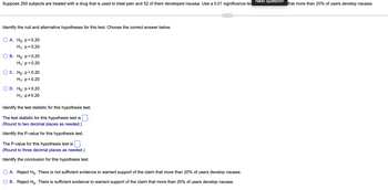Suppose 250 subjects are treated with a drug that is used to treat pain and 52 of them developed nausea. Use a 0.01 significance lev
Identify the null and alternative hypotheses for this test. Choose the correct answer below.
A. Ho: p=0.20
H₁: p>0.20
B. Ho:p>0.20
H₁: p=0.20
C. Ho: p=0.20
H₁: p<0.20
D. Ho: p=0.20
H₁: p=0.20
Identify the test statistic for this hypothesis test.
The test statistic for this hypothesis test is
(Round to two decimal places as needed.)
Identify the P-value for this hypothesis test.
The P-value for this hypothesis test is
(Round to three decimal places as needed.)
Identify the conclusion for this hypothesis test.
A. Reject Ho. There is not sufficient evidence to warrant support of the claim that more than 20% of users develop nausea.
B. Reject Ho. There is sufficient evidence to warrant support of the claim that more than 20% of users develop nausea.
Next question
that more than 20% of users develop nausea.