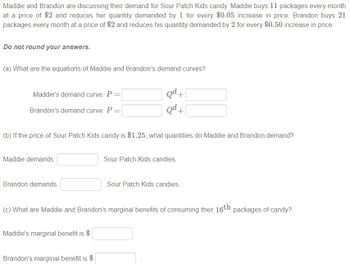 Maddie and Brandon are discussing their demand for Sour Patch Kids candy. Maddie buys 11 packages every month
at a price of $2 and reduces her quantity demanded by 1 for every $0.05 increase in price. Brandon buys 21
packages every month at a price of $2 and reduces his quantity demanded by 2 for every $0.50 increase in price.
Do not round your answers.
(a) What are the equations of Maddie and Brandon's demand curves?
Maddie's demand curve: P =
Brandon's demand curve: P =
(b) If the price of Sour Patch Kids candy is $1.25, what quantities do Maddie and Brandon demand?
Maddie demands
Brandon demands
Qd+
Qd+
Maddie's marginal benefit is $
Brandon's marginal benefit is $
Sour Patch Kids candies.
(c) What are Maddie and Brandon's marginal benefits of consuming their 16th packages of candy?
Sour Patch Kids candies.