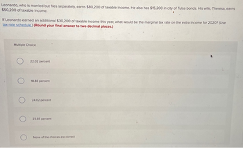 Leonardo, who is married but files separately, earns $80,200 of taxable income. He also has $15,200 in city of Tulsa bonds. His wife, Theresa, earns
$50,200 of taxable income.
If Leonardo earned an additional $30,200 of taxable income this year, what would be the marginal tax rate on the extra income for 2020? (Use
tax rate schedule.) (Round your final answer to two decimal places.)
Multiple Choice
O
22.02 percent
18.83 percent
24.02 percent
23.65 percent
None of the choices are correct