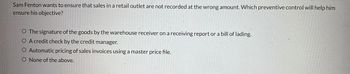 Sam Fenton wants to ensure that sales in a retail outlet are not recorded at the wrong amount. Which preventive control will help him
ensure his objective?
O The signature of the goods by the warehouse receiver on a receiving report or a bill of lading.
O A credit check by the credit manager.
O Automatic pricing of sales invoices using a master price file.
O None of the above.