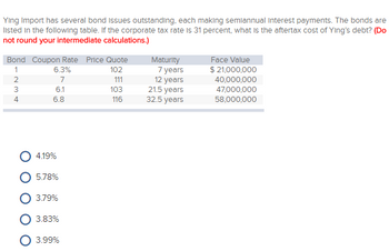 Ying Import has several bond issues outstanding, each making semiannual Interest payments. The bonds are
listed in the following table. If the corporate tax rate is 31 percent, what is the aftertax cost of Ying's debt? (Do
not round your intermediate calculations.)
Bond Coupon Rate Price Quote
102
111
103
116
1234
4
6.3%
7
6.1
6.8
4.19%
5.78%
3.79%
3.83%
3.99%
Maturity
7 years
12 years
21.5 years
32.5 years
Face Value
$ 21,000,000
40,000,000
47,000,000
58,000,000