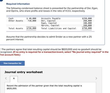 Required information
The following condensed balance sheet is presented for the partnership of Der, Egan,
and Oprins, who share profits and losses in the ratio of 4:3:3, respectively.
Cash
Other Assets
$ 40,000
710,000
Accounts Payable
Der, Capital
$150,000
260,000
Egan, Capital
180,000
Oprins, Capital
160,000
Total Assets $750,000
Total Liabilities and Capital
$750,000
Assume that the partnership decides to admit Snider as a new partner with a 25
percent interest.
f. The partners agree that total resulting capital should be $820,000 and no goodwill should be
recognized. (If no entry is required for a transaction/event, select "No journal entry required" in the
first account field.)
View transaction list
Journal entry worksheet
A
Record the admission of the partner given that the total resulting capital is
$820,000.