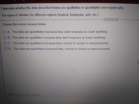 Determine whether the data described below are qualitative or quantitative and explain why
The types of cdimates for different regions (tropical, temperate, arid, etc.)
*****
Choose the correct answer below.
OA The data are quantitative because they don't measure or count anything
OB. The data are qualitative because they don't measure or count anything
OC. The data are qualitative because they consist of counts or measurements.
OD. The data are quantitative because they consist of counts or measurements.
Click to select your answer
