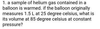 1. a sample of helium gas contained in a
balloon is warmed. if the balloon originally
measures 1.5 L at 25 degree celsius, what is
its volume at 85 degree celsius at constant
pressure?