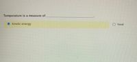 **Educational Exercise: Understanding Temperature**

**Question:**
Temperature is a measure of ___________________________.

**Options:**
- ○ heat
- ● kinetic energy

**Correct Answer:**
- Kinetic energy (indicated by a filled circle next to this option)

**Explanation:**
Temperature is not a direct measure of heat. Instead, it reflects the average kinetic energy of the particles in a substance. As particles move faster, their kinetic energy increases, which in turn raises the temperature. This exercise helps learners distinguish between heat and temperature, emphasizing the role of particle motion in determining temperature.