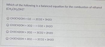 Which of the following is a balanced equation for the combustion of ethanol
(CH3CH₂OH)?
O CH3CH2OH + 02 --> 2CO2 + 3H2O
CH3CH2OH + 302 ---> CO2 + 2H2O
CH3CH2OH +202 --> 3CO2 + 2H2O
CH3CH2OH + 302- ---> 2CO2 + 3H2O