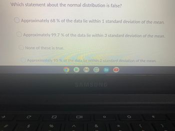 Which statement about the normal distribution is false?
Approximately 68 % of the data lie within 1 standard deviation of the mean.
Approximately 99.7% of the data lie within 3 standard deviation of the mean.
None of these is true.
Approximately 95% of the data lie within 2 standard deviation of the mean.
SAMSUNG
C
Oll
%
&
★