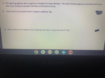 8. 140 migrating pigeons were caught by a biologist for data collection. The mass of these pigeons is normally distributed
with mean 0.9 kg and standard deviation of deviation 0.15 kg.
a) Determine the percentile rank of a pigeon weighing 1kg.
b) What proportions of pigeons have weight greater than 1.1 kg or less than 0.7 Kg
31