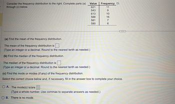 Consider the frequency distribution to the right. Complete parts (a)
through (c) below.
(a) Find the mean of the frequency distribution.
The mean of the frequency distribution is.
(Type an integer or a decimal. Round to the nearest tenth as needed.)
(b) Find the median of the frequency distribution.
The median of the frequency distribution is.
(Type an integer or a decimal. Round to
Value
621
543
613
588
581
590
OA. The mode(s) is/are.
nearest tenth as needed.)
(c) Find the mode or modes (if any) of the frequency distribution.
Select the correct choice below and, if necessary, fill in the answer box to complete your choice.
(Type a whole number. Use commas to separate answers as needed.)
OB. There is no mode.
Frequency
11
9
10
16
7
6