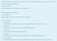 The following are excel sheets with column headings. Select all the themes that can be gleamed from the lists.
Name of Spreadsheet: EQUIPMENT
Column Headings:
(Number, Description, AcquisitionDate, AcquisitionPrice)
Name of Spreadsheet: COMPANY
Column Headings:
(Name, IndustryCode, Gross Sales, OfficerName, OfficerTitle)
Select one or more:
O a. COMPANY:
Columns are CompanyID, CompanyName, CompanylndustryCode, CompanyGrossSales
O b. SERVICE:
Columns are ServicelD, Service Type, ServiceCharge, ServiceDate.
O c. OFFICER
Columns are OfficerlD, OfficerName, OfficerTitle
O d. OWNER:
Columns are OwnerlD, OwnerLastName, OwnerFirstName, OwnerPhone, OwnerEmail
O e. EQUIPMENT:
Columns are EquipmentNumber, EquipmentDescription, EquipmentAcquisitionDate, EquipmentPrice,
