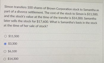 Simon transfers 100 shares of Brown Corporation stock to Samantha as
part of a divorce settlement. The cost of the stock to Simon is $11,500,
and the stock's value at the time of the transfer is $14,300. Samantha
later sells the stock for $17,600. What is Samantha's basis in the stock
at the time of her sale of stock?
O $11,500
$3,300
O $6,100
O $14,300