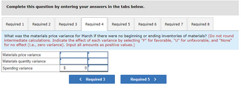 Complete this question by entering your answers in the tabs below.
Required 1 Required 2 Required 3 Required 4
Required 5 Required 6
Required 8
What was the materials price variance for March if there were no beginning or ending inventories of materials? (Do not round
intermediate calculations. Indicate the effect of each variance by selecting "F" for favorable, "U" for unfavorable, and "None"
for no effect (i.e., zero variance). Input all amounts as positive values.)
Materials price variance
Materials quantity variance
Spending variance
$
0
< Required 3
Required 5 >
Required 7