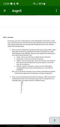 12:09 9 & K
all 86%i
Asgn5
Part 2- recursion
For this part, you have 2 small programs to write (independent of each other). In both
cases, write only one class, with one recursive static method and one main method. The
main method should have some example code showing how the recursive method is
called, with hardcoded values.
1. Write a recursive method that calculates the total space used by all files under a
given folder (or directory), including all files that are accessible from it when
traversing down some subfolders. Here are some methods that could help you
here, that are part of the class "File":
isFile() : returns true if the file is a regular file (not a directory)
isDirectory() : returns true if the file is a directory
length() : returns a value of type "long" (not int), that is the number of
bytes taken by the file. Note that it has to be called on a normal file
only, not on a directory.
listFiles() : called on a directory, it returns an array of File objects
corresponding to the content of that directory (i.e., all its files and
subfolders)
Note: you can check the correctness of your answer by checking the properties
of the directory (right-click on the directory, and select "properties").
2. Write a recursive method that starts with one string (e.g., “ABC") and prints all
combinations of letters from that string (one per line). For example here, we
would get (note: your answer could be in a different order):
АВС
АВ
AC
А
ВС
В
2
