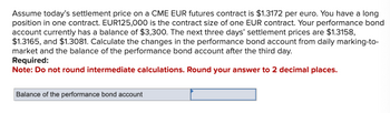 Assume today's settlement price on a CME EUR futures contract is $1.3172 per euro. You have a long
position in one contract. EUR125,000 is the contract size of one EUR contract. Your performance bond
account currently has a balance of $3,300. The next three days' settlement prices are $1.3158,
$1.3165, and $1.3081. Calculate the changes in the performance bond account from daily marking-to-
market and the balance of the performance bond account after the third day.
Required:
Note: Do not round intermediate calculations. Round your answer to 2 decimal places.
Balance of the performance bond account