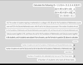 Calculate the following: B = 1, 3, 5) A = }1, 2, 3, 4, 5(8) If (
|(A × B) U (B x A)| .a
|(A x B) (B x A)| .b
(A x B)A(B x A) .c
(10) The number of students majoring in mathematics in a college is 100. 88 sat for the Foundations of Mathematics course
exam and 92 for the Discrete Mathematics exam, while 93 sat for the Calculus course exam. If the number of students who sat
for the Foundations of Mathematics and Discrete Mathematics exams together is 85, and those who sat for the Discrete Mathematics and
Calculus exams together is 90, and those who sat for the Foundations of Mathematics and Calculus exams together
is 86 students, and 4 students were absent from all exams, use the formula in question (8) above to calculate
the following:
Number of students who took the Foundations of Mathematics and Discrete Mathematics tests. .a
Number of students who took the Calculus test but did not take either the Foundations of Mathematics or Mathematics tests .b
Intermittent.
Number of students who attended only two out of the three tests. .c
d Number of students who took all three tests.