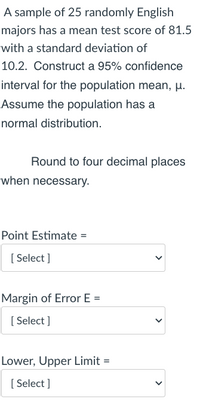 A sample of 25 randomly English
majors has a mean test score of 81.5
with a standard deviation of
10.2. Construct a 95% confidence
interval for the population mean, µ.
Assume the population has a
normal distribution.
Round to four decimal places
when necessary.
Point Estimate =
[ Select ]
Margin of Error E =
[ Select ]
Lower, Upper Limit =
[ Select ]
>
>
>
