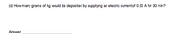 (d) How many grams of Ag would be deposited by supplying an electric current of 0.50 A for 30 min?
Answer:
