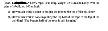 **Problem 1:** A heavy rope, 10 m long, weighs 0.5 N/m and hangs over the edge of a building 100 m high.

(a) How much work is done in pulling the rope to the top of the building?

(b) How much work is done in pulling the top half of the rope to the top of the building? (The bottom half of the rope is still hanging.)

---

Explanation:

This problem involves calculating the work done in moving a heavy rope by considering its linear weight density and the gravitational force exerted on it.

Part (a) asks for the total work done to pull the full length of the rope to the top of the building. The work is calculated by integrating the weight over the distance it is moved against gravity.

Part (b) is about finding the work done in pulling only the top half of the rope to the top, with the bottom half remaining hanging.