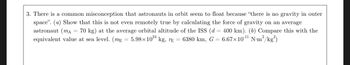 **Problem 3: Understanding Gravity in Orbit**

There is a common misconception that astronauts in orbit seem to float because "there is no gravity in outer space."

**(a)** Show that this is not even remotely true by calculating the force of gravity on an average astronaut \((m_A = 70 \, \text{kg})\) at the average orbital altitude of the ISS \((d = 400 \, \text{km})\).

**(b)** Compare this with the equivalent value at sea level.

Given:
- Mass of Earth, \(m_E = 5.98 \times 10^{24} \, \text{kg}\)
- Radius of Earth, \(r_E = 6380 \, \text{km}\)
- Gravitational constant, \(G = 6.67 \times 10^{-11} \, \text{N m}^2/\text{kg}^2\)