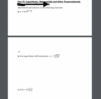 Part IV: Logarithmic, Exponentials and Other Transcendentals
10) Find the derivatives of the following functions
= In√√x² - 7
a) y
-7-
b) Use logarithmic differentiation: y =
c) f(x) = ln
₂4x
e +1
e2x+1
x³√√5x-3
(x-2)²