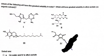 **Question:**

Which of the following will have the greatest solubility in water? Which will have the greatest solubility in ethyl acetate (an organic solvent)?

**Compounds:**

- **I:** [Structure showing a molecule with various functional groups, including a hydroxyl group and a chloride].
- **II:** [Structure showing a molecule with multiple hydroxyl groups].
- **III:** [Structure showing a long hydrocarbon chain with a benzene ring].
- **IV:** [Structure showing a molecule with two hydroxyl groups and a benzene ring].

**Options:**

- **a.** I in water and IV in ethyl acetate
- **b.** II in water and III in ethyl acetate
- **c.** IV in water and III in ethyl acetate
- **d.** III in water and II in ethyl acetate

**Answer:** b. II in water and III in ethyl acetate

**Explanation:**

- Components with hydrophilic (water-attracting) groups, such as multiple hydroxyl groups, are generally more soluble in water.
- Components with hydrophobic (water-repelling) features, such as long hydrocarbon chains, are more soluble in organic solvents like ethyl acetate.