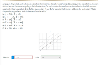 Jungle gym, dot products, unit vectors. A coordinate system is laid out along the bars of a large 3D jungle gym (the figure below). You start
at the origin and then move according to the following steps. For each step, the distance (in meters) and direction in which you move
are given by the cross product A x B of the given vectors A and B. For example, the first move is 18 m in the +z direction. What is
the magnitude dnet of your final displacement from the origin?
(a) A = 3.01, B = 6.0
(b) A = -4.01, B = 3.0k
(c) A = 2.0j, B = 4.0k
(d) A = 3.0₁, B = - 8.0
(e) A = 4.0k, B = -2.01
(f) A 2.01, B = - 4.0j
=
Number i 13.4
Units
m