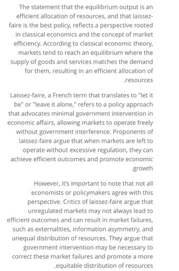 The statement that the equilibrium output is an
efficient allocation of resources, and that laissez-
faire is the best policy, reflects a perspective rooted
in classical economics and the concept of market
efficiency. According to classical economic theory,
markets tend to reach an equilibrium where the
supply of goods and services matches the demand
for them, resulting in an efficient allocation of
.resources
Laissez-faire, a French term that translates to "let it
be" or "leave it alone," refers to a policy approach
that advocates minimal government intervention in
economic affairs, allowing markets to operate freely
without government interference. Proponents of
laissez-faire argue that when markets are left to
operate without excessive regulation, they can
achieve efficient outcomes and promote economic
.growth
However, it's important to note that not all
economists or policymakers agree with this
perspective. Critics of laissez-faire argue that
unregulated markets may not always lead to
efficient outcomes and can result in market failures,
such as externalities, information asymmetry, and
unequal distribution of resources. They argue that
government intervention may be necessary to
correct these market failures and promote a more
.equitable distribution of resources