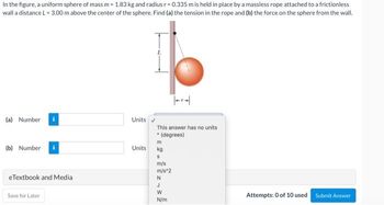 In the figure, a uniform sphere of mass m = 1.83 kg and radius r=0.335 m is held in place by a massless rope attached to a frictionless
wall a distance L = 3.00 m above the center of the sphere. Find (a) the tension in the rope and (b) the force on the sphere from the wall.
(a) Number
Units
This answer has no units
• (degrees)
m
(b) Number
kg
S
m/s
m/s^2
eTextbook and Media
N
Save for Later
Attempts: 0 of 10 used
Submit Answer
Units
J
W
N/m