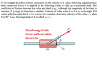 To investigate the effect of force orientation on the velocity of a collar, following experiment has
been conducted. Force F is applied to the following collar to slide on a horizontal shaft. The
coefficient of friction between the collar and shaft is lk. Although the magnitude of the force is
constant (F < mg), its direction is variable. Velocity of collar when 0 = 0 is v, to the right. If 0
varies with time such that 0
kt, where k is a constant, determine velocity of the collar, v2, when
O is 90°. Also, find magnitude of F in which v1=v2.
Fixed-magnitude
force with variable
direction
m
