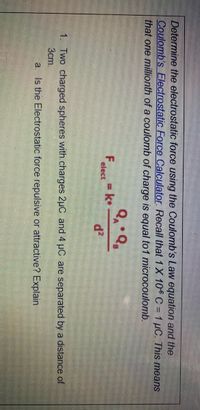 Determine the electrostatic force using the Coulomb's Law equation and the
Coulomb's Electrostatic Force Calculator Recall that 1X 106 C = 1 µC. This means
that one millionth of a coulomb of charge is equal to1 microcoulomb.
Feleet = k•
d?
1. Two charged spheres with charges 2uC and 4 µC are separated by a distance of
3cm.
a. Is the Electrostatic force repulsive or attractive? Explain
