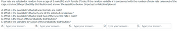 Four rats are selected at random from a cage of 5 male (M) and 4 female (F) rats. If the random variable Y is concerned with the number of male rats taken out of the
cage, construct the probability distribution and answer the questions below. (input up to 4 decimal places)
A. What is the probability that all selected rats are male?
B. What is the probability that only one of the selected rats is male?
C. What is the probability that at least two of the selected rats is male?
D. What is the mean of the probability distribution?
E. What is the standard deviation of the probability distribution?
A. type your answer...
B. type your answer...
C. type your answer...
D. type your answer...
E. type your answer...